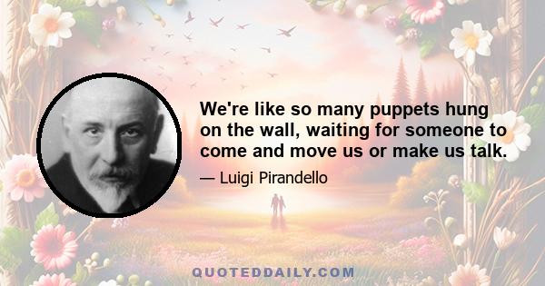 We're like so many puppets hung on the wall, waiting for someone to come and move us or make us talk.