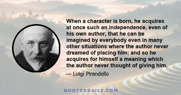 When a character is born, he acquires at once such an independence, even of his own author, that he can be imagined by everybody even in many other situations where the author never dreamed of placing him; and so he