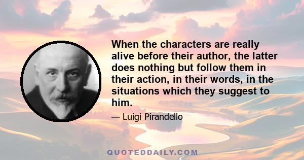 When the characters are really alive before their author, the latter does nothing but follow them in their action, in their words, in the situations which they suggest to him.