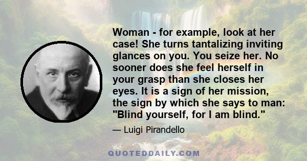 Woman - for example, look at her case! She turns tantalizing inviting glances on you. You seize her. No sooner does she feel herself in your grasp than she closes her eyes. It is a sign of her mission, the sign by which 