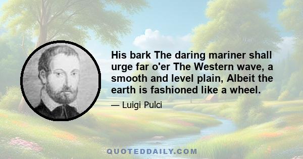 His bark The daring mariner shall urge far o'er The Western wave, a smooth and level plain, Albeit the earth is fashioned like a wheel.