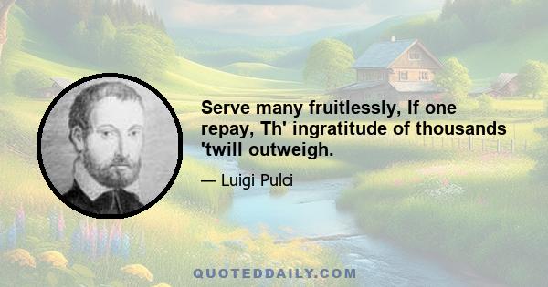 Serve many fruitlessly, If one repay, Th' ingratitude of thousands 'twill outweigh.