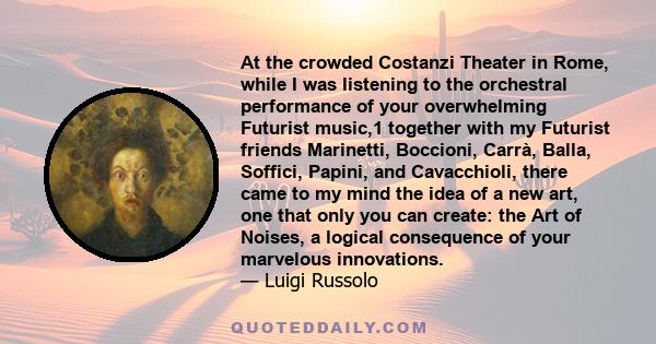 At the crowded Costanzi Theater in Rome, while I was listening to the orchestral performance of your overwhelming Futurist music,1 together with my Futurist friends Marinetti, Boccioni, Carrà, Balla, Soffici, Papini,