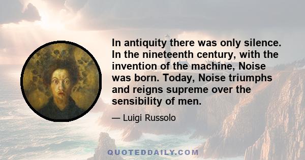 In antiquity there was only silence. In the nineteenth century, with the invention of the machine, Noise was born. Today, Noise triumphs and reigns supreme over the sensibility of men.