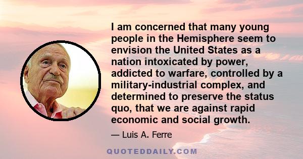 I am concerned that many young people in the Hemisphere seem to envision the United States as a nation intoxicated by power, addicted to warfare, controlled by a military-industrial complex, and determined to preserve