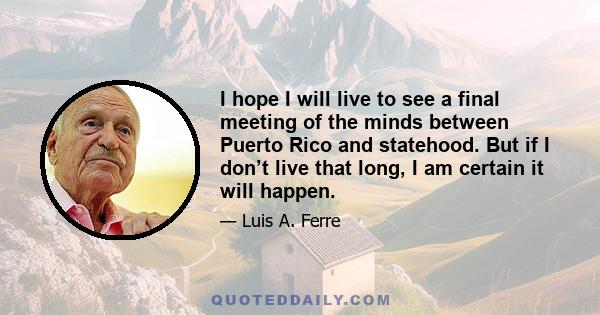 I hope I will live to see a final meeting of the minds between Puerto Rico and statehood. But if I don’t live that long, I am certain it will happen.