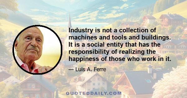 Industry is not a collection of machines and tools and buildings. It is a social entity that has the responsibility of realizing the happiness of those who work in it.