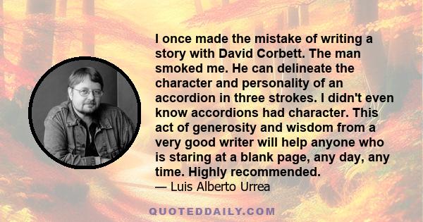 I once made the mistake of writing a story with David Corbett. The man smoked me. He can delineate the character and personality of an accordion in three strokes. I didn't even know accordions had character. This act of 