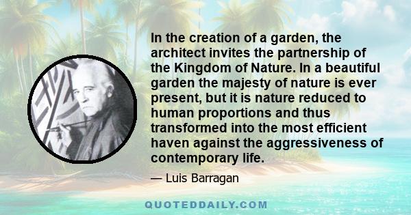 In the creation of a garden, the architect invites the partnership of the Kingdom of Nature. In a beautiful garden the majesty of nature is ever present, but it is nature reduced to human proportions and thus