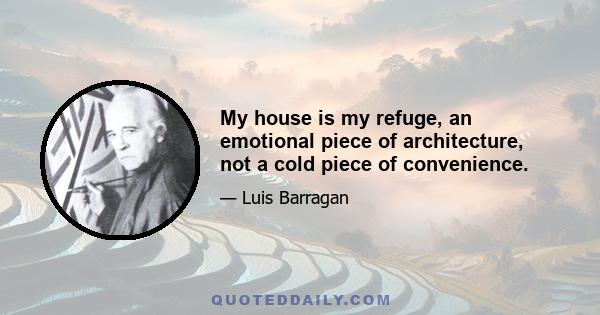 My house is my refuge, an emotional piece of architecture, not a cold piece of convenience.