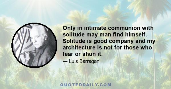 Only in intimate communion with solitude may man find himself. Solitude is good company and my architecture is not for those who fear or shun it.