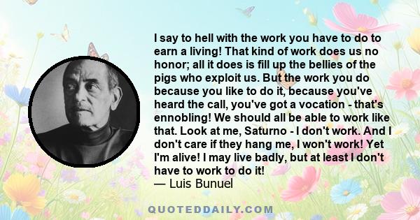 I say to hell with the work you have to do to earn a living! That kind of work does us no honor; all it does is fill up the bellies of the pigs who exploit us. But the work you do because you like to do it, because