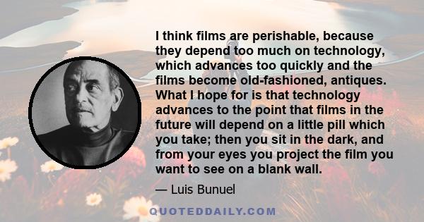 I think films are perishable, because they depend too much on technology, which advances too quickly and the films become old-fashioned, antiques. What I hope for is that technology advances to the point that films in