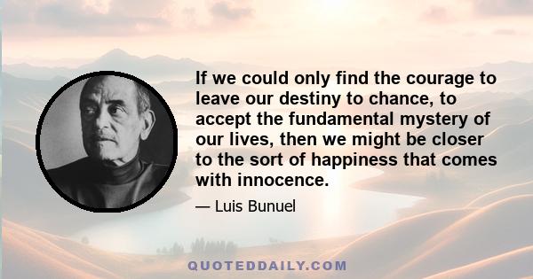 If we could only find the courage to leave our destiny to chance, to accept the fundamental mystery of our lives, then we might be closer to the sort of happiness that comes with innocence.