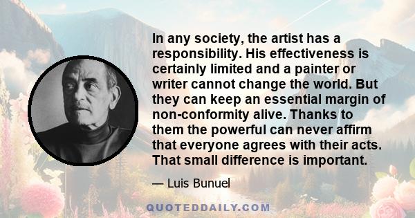 In any society, the artist has a responsibility. His effectiveness is certainly limited and a painter or writer cannot change the world. But they can keep an essential margin of non-conformity alive. Thanks to them the