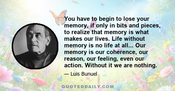 You have to begin to lose your memory, if only in bits and pieces, to realize that memory is what makes our lives. Life without memory is no life at all... Our memory is our coherence, our reason, our feeling, even our