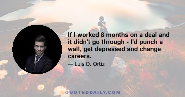 If I worked 8 months on a deal and it didn't go through - I'd punch a wall, get depressed and change careers.