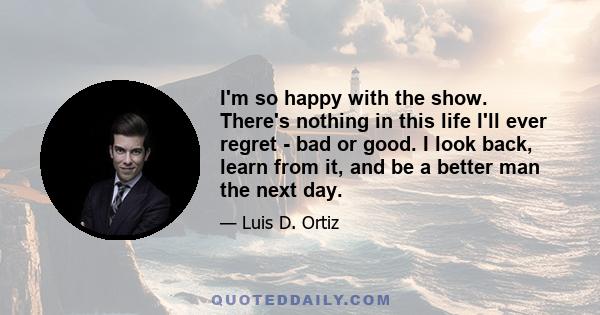 I'm so happy with the show. There's nothing in this life I'll ever regret - bad or good. I look back, learn from it, and be a better man the next day.