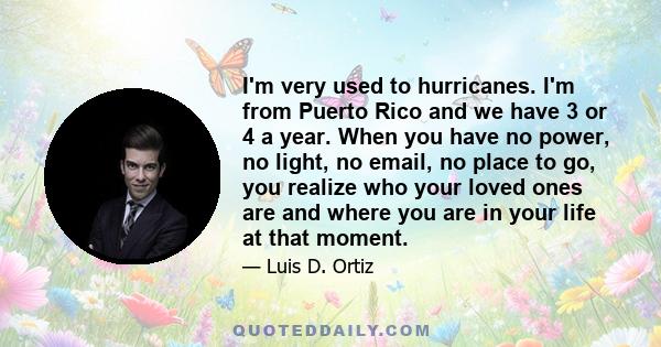 I'm very used to hurricanes. I'm from Puerto Rico and we have 3 or 4 a year. When you have no power, no light, no email, no place to go, you realize who your loved ones are and where you are in your life at that moment.