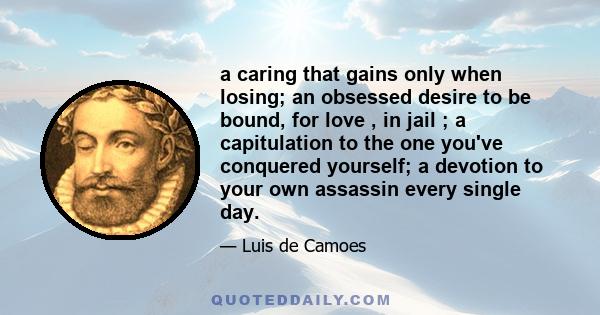 a caring that gains only when losing; an obsessed desire to be bound, for love , in jail ; a capitulation to the one you've conquered yourself; a devotion to your own assassin every single day.