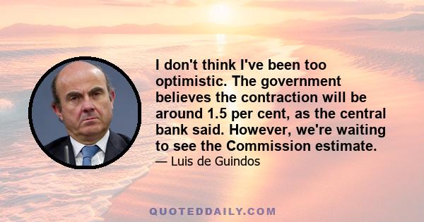 I don't think I've been too optimistic. The government believes the contraction will be around 1.5 per cent, as the central bank said. However, we're waiting to see the Commission estimate.