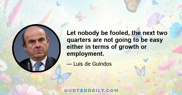 Let nobody be fooled, the next two quarters are not going to be easy either in terms of growth or employment.