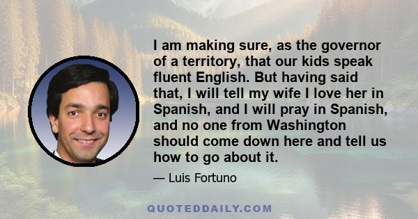 I am making sure, as the governor of a territory, that our kids speak fluent English. But having said that, I will tell my wife I love her in Spanish, and I will pray in Spanish, and no one from Washington should come