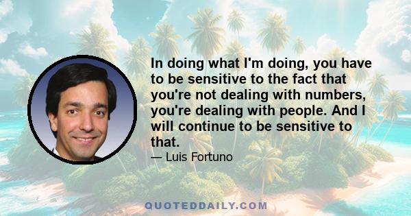 In doing what I'm doing, you have to be sensitive to the fact that you're not dealing with numbers, you're dealing with people. And I will continue to be sensitive to that.