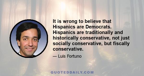 It is wrong to believe that Hispanics are Democrats. Hispanics are traditionally and historically conservative, not just socially conservative, but fiscally conservative.