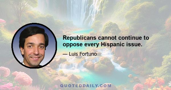 Republicans cannot continue to oppose every Hispanic issue.