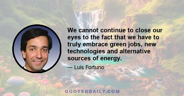 We cannot continue to close our eyes to the fact that we have to truly embrace green jobs, new technologies and alternative sources of energy.