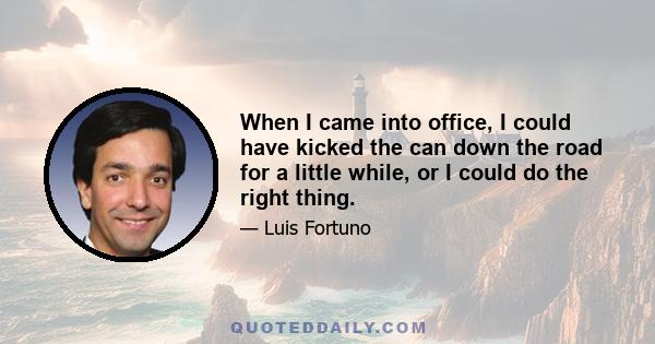 When I came into office, I could have kicked the can down the road for a little while, or I could do the right thing.