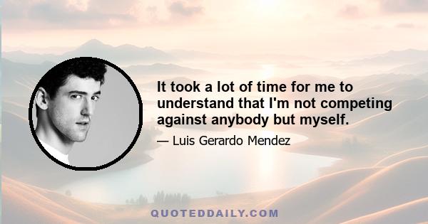 It took a lot of time for me to understand that I'm not competing against anybody but myself.