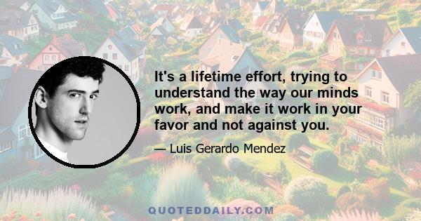 It's a lifetime effort, trying to understand the way our minds work, and make it work in your favor and not against you.