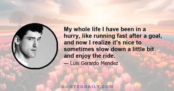 My whole life I have been in a hurry, like running fast after a goal, and now I realize it's nice to sometimes slow down a little bit and enjoy the ride.