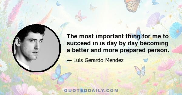 The most important thing for me to succeed in is day by day becoming a better and more prepared person.