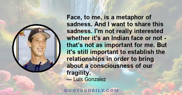 Face, to me, is a metaphor of sadness. And I want to share this sadness. I'm not really interested whether it's an Indian face or not - that's not as important for me. But it's still important to establish the