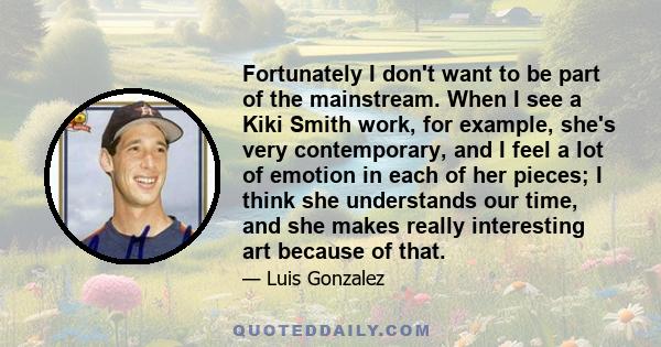 Fortunately I don't want to be part of the mainstream. When I see a Kiki Smith work, for example, she's very contemporary, and I feel a lot of emotion in each of her pieces; I think she understands our time, and she