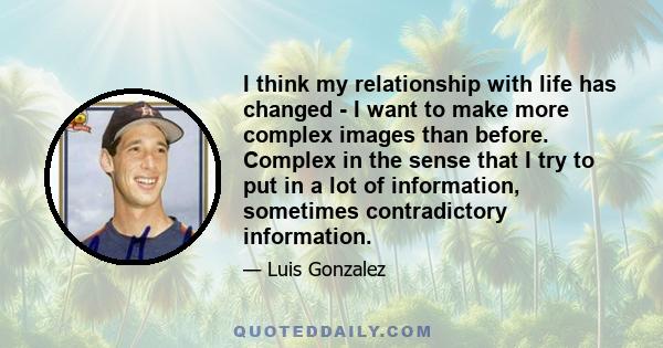 I think my relationship with life has changed - I want to make more complex images than before. Complex in the sense that I try to put in a lot of information, sometimes contradictory information.