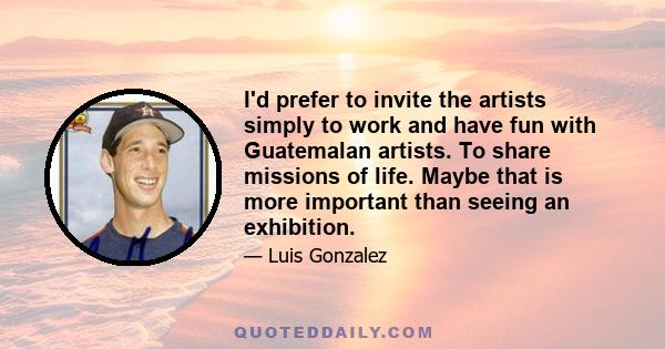 I'd prefer to invite the artists simply to work and have fun with Guatemalan artists. To share missions of life. Maybe that is more important than seeing an exhibition.