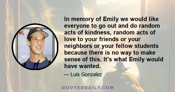 In memory of Emily we would like everyone to go out and do random acts of kindness, random acts of love to your friends or your neighbors or your fellow students because there is no way to make sense of this. It's what