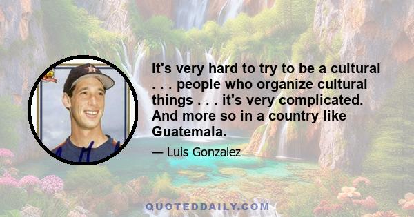 It's very hard to try to be a cultural . . . people who organize cultural things . . . it's very complicated. And more so in a country like Guatemala.