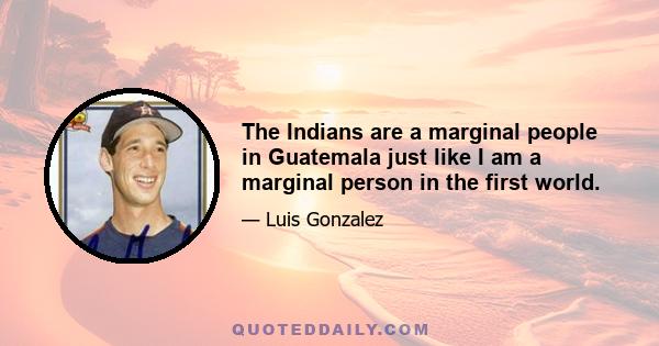 The Indians are a marginal people in Guatemala just like I am a marginal person in the first world.