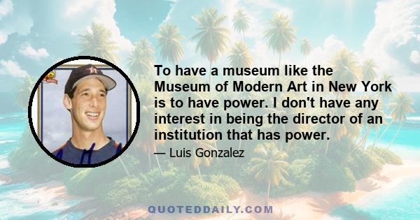 To have a museum like the Museum of Modern Art in New York is to have power. I don't have any interest in being the director of an institution that has power.