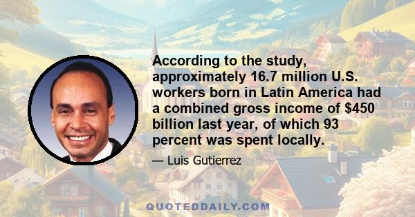 According to the study, approximately 16.7 million U.S. workers born in Latin America had a combined gross income of $450 billion last year, of which 93 percent was spent locally.