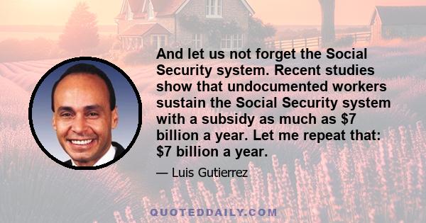 And let us not forget the Social Security system. Recent studies show that undocumented workers sustain the Social Security system with a subsidy as much as $7 billion a year. Let me repeat that: $7 billion a year.