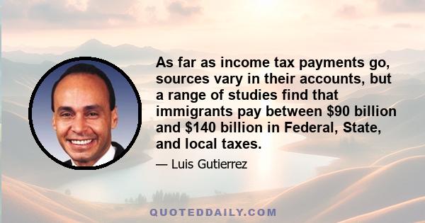 As far as income tax payments go, sources vary in their accounts, but a range of studies find that immigrants pay between $90 billion and $140 billion in Federal, State, and local taxes.