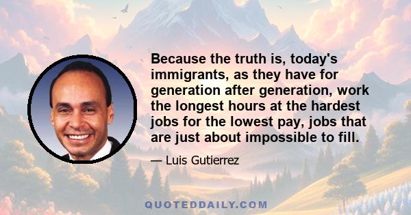 Because the truth is, today's immigrants, as they have for generation after generation, work the longest hours at the hardest jobs for the lowest pay, jobs that are just about impossible to fill.