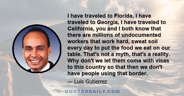 I have traveled to Florida, I have traveled to Georgia, I have traveled to California, you and I both know that there are millions of undocumented workers that work hard, sweat soil every day to put the food we eat on