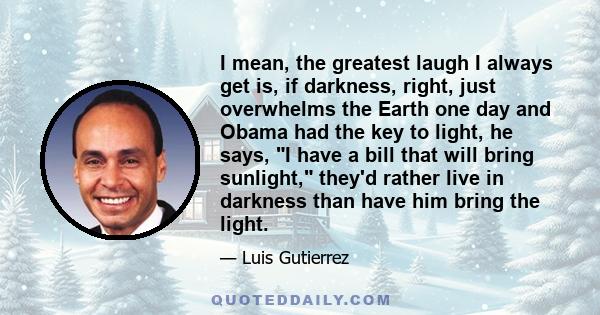 I mean, the greatest laugh I always get is, if darkness, right, just overwhelms the Earth one day and Obama had the key to light, he says, I have a bill that will bring sunlight, they'd rather live in darkness than have 